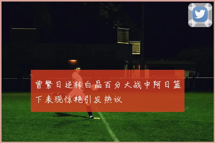 曾繁日逆转白晶百分大战中阿日篮下表现惊艳引发热议