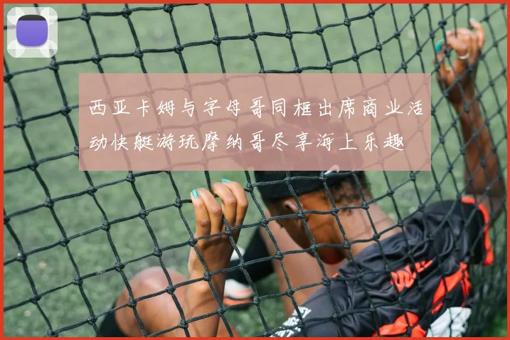 西亚卡姆与字母哥同框出席商业活动快艇游玩摩纳哥尽享海上乐趣