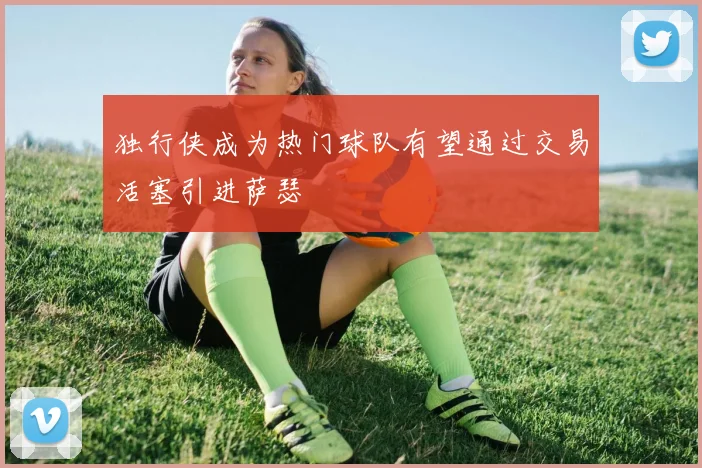 独行侠成为热门球队有望通过交易活塞引进萨瑟