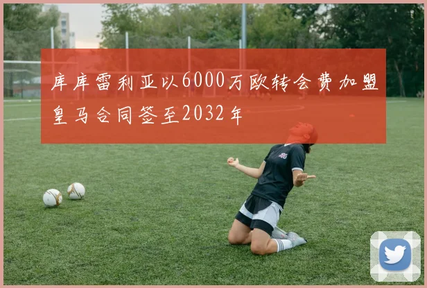库库雷利亚以6000万欧转会费加盟皇马合同签至2032年