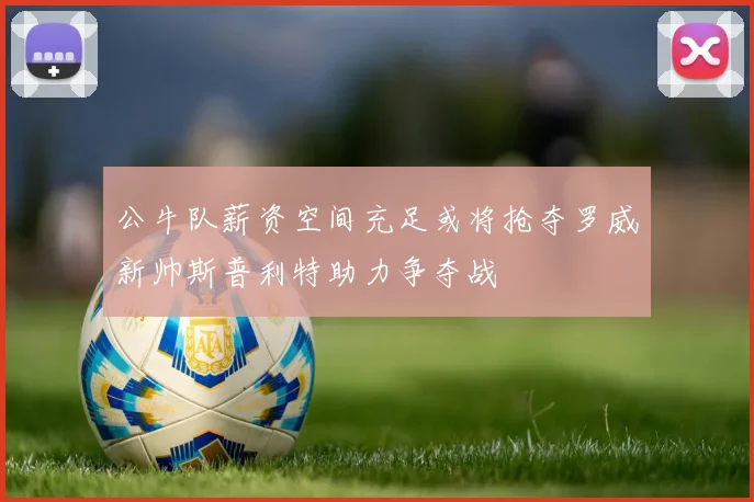 公牛队薪资空间充足或将抢夺罗威新帅斯普利特助力争夺战