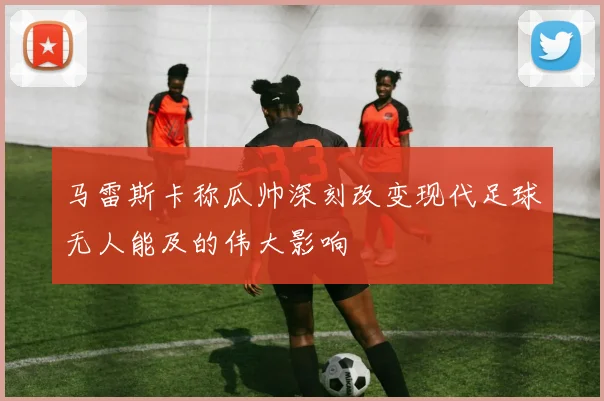 马雷斯卡称瓜帅深刻改变现代足球无人能及的伟大影响