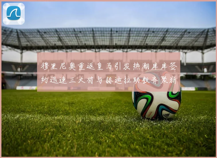 穆里尼奥重返皇马引发热潮库库签约迅速三大将与赫迪拉助教齐聚新阵容