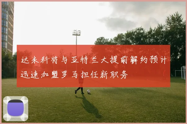 达米科将与亚特兰大提前解约预计迅速加盟罗马担任新职务