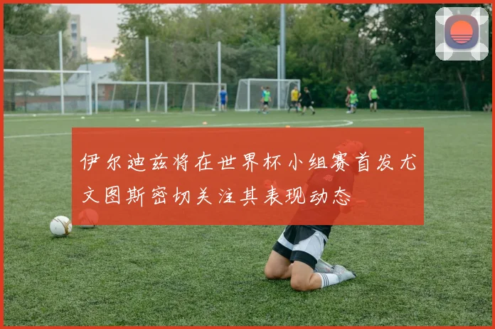 伊尔迪兹将在世界杯小组赛首发尤文图斯密切关注其表现动态