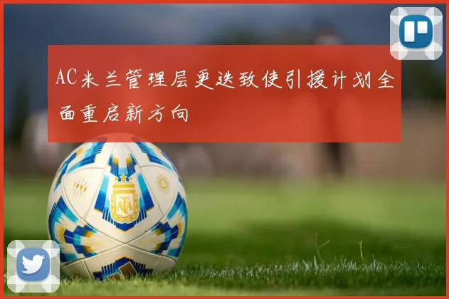 AC米兰管理层更迭致使引援计划全面重启新方向