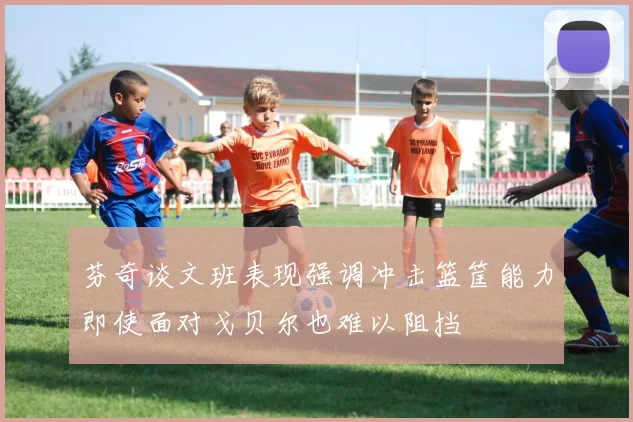 芬奇谈文班表现强调冲击篮筐能力即使面对戈贝尔也难以阻挡