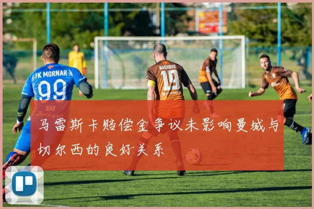 马雷斯卡赔偿金争议未影响曼城与切尔西的良好关系