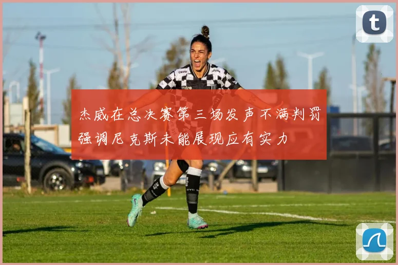 杰威在总决赛第三场发声不满判罚强调尼克斯未能展现应有实力