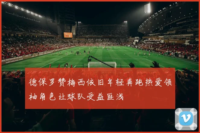 德保罗赞梅西依旧年轻奔跑热爱领袖角色让球队受益匪浅