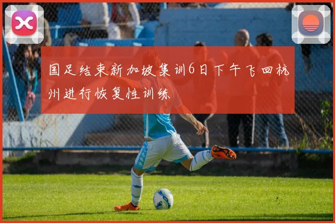 国足结束新加坡集训6日下午飞回杭州进行恢复性训练
