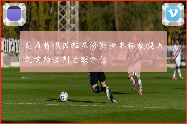 皇马将根据维尼修斯世界杯表现决定续约谈判金额评估