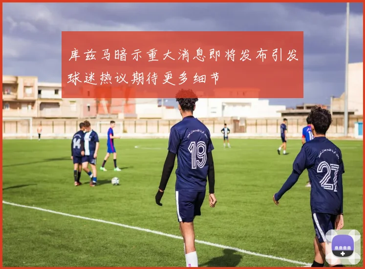 库兹马暗示重大消息即将发布引发球迷热议期待更多细节