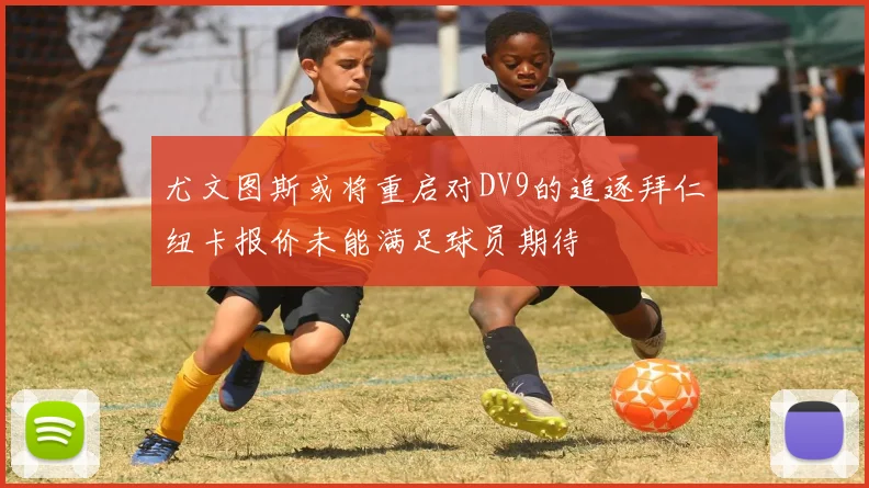 尤文图斯或将重启对DV9的追逐拜仁纽卡报价未能满足球员期待