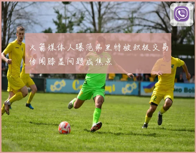 火箭媒体人曝范弗里特被积极交易传闻膝盖问题成焦点
