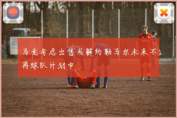 马竞考虑出售或解约勒马尔未来不再球队计划中