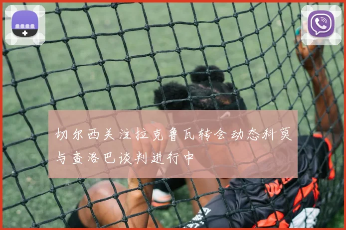 切尔西关注拉克鲁瓦转会动态科莫与查洛巴谈判进行中