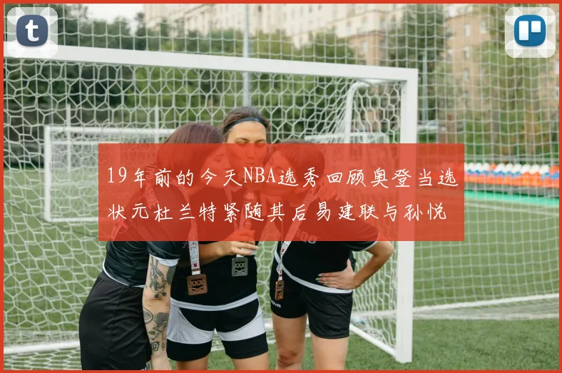 19年前的今天NBA选秀回顾奥登当选状元杜兰特紧随其后易建联与孙悦同场竞技