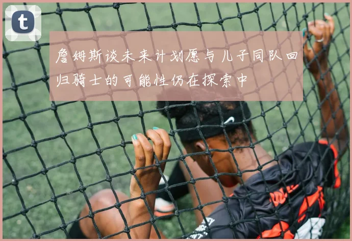 詹姆斯谈未来计划愿与儿子同队回归骑士的可能性仍在探索中